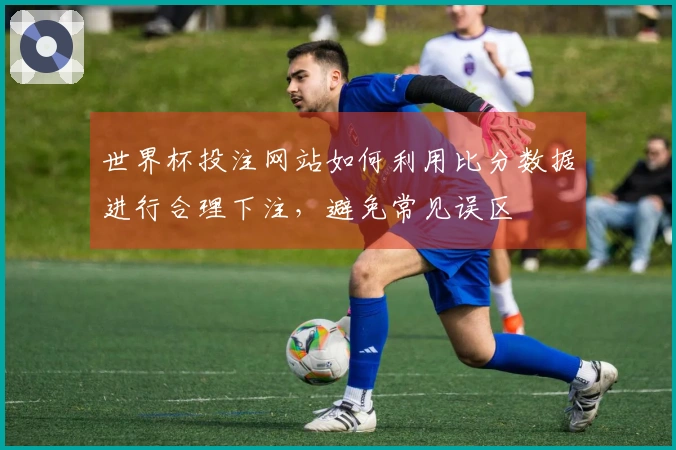 世界杯投注网站如何利用比分数据进行合理下注，避免常见误区